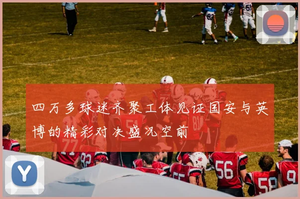 四万多球迷齐聚工体见证国安与英博的精彩对决盛况空前