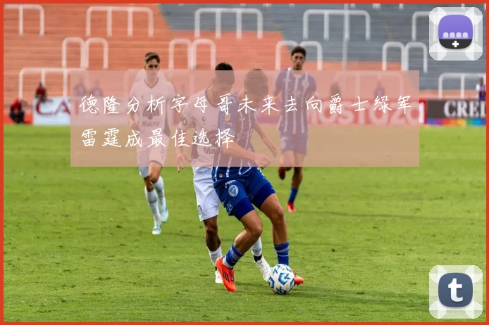 德隆分析字母哥未来去向爵士绿军雷霆成最佳选择