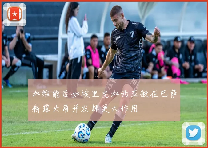 加维能否如埃里克加西亚般在巴萨崭露头角并发挥更大作用