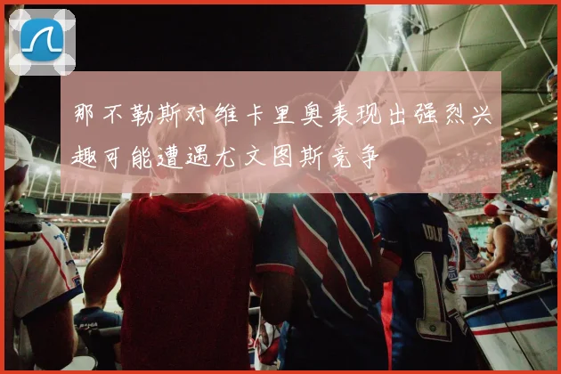 那不勒斯对维卡里奥表现出强烈兴趣可能遭遇尤文图斯竞争