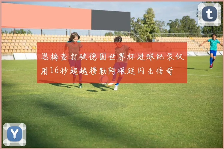 恩梅查打破德国世界杯进球纪录仅用16秒超越穆勒阿根廷闪击传奇