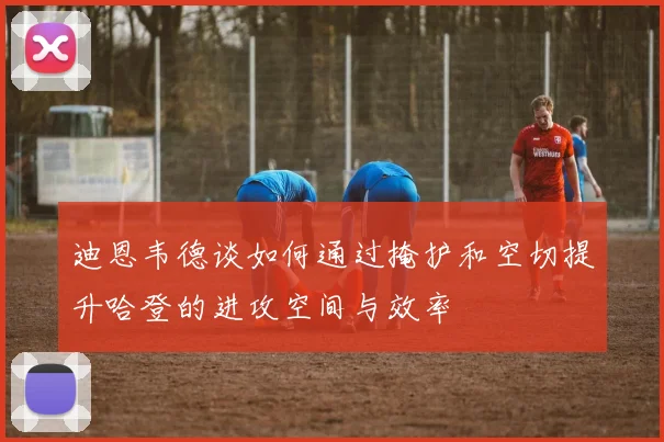 迪恩韦德谈如何通过掩护和空切提升哈登的进攻空间与效率