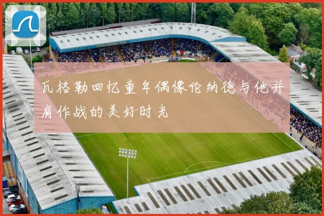 瓦格勒回忆童年偶像伦纳德与他并肩作战的美好时光