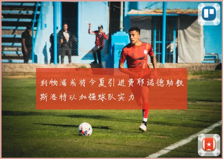利物浦或将今夏引进费耶诺德助教斯洛特以加强球队实力