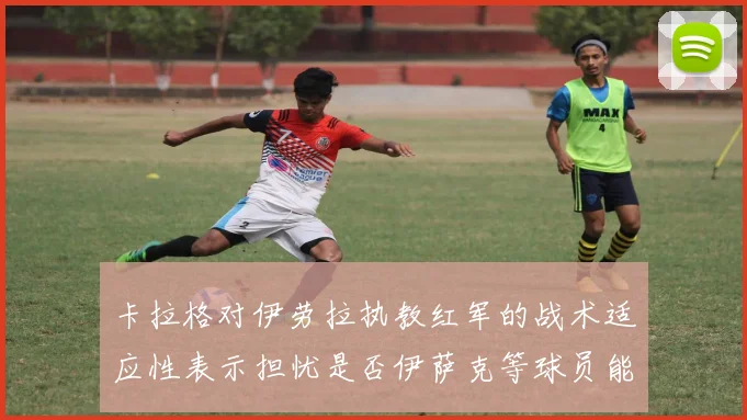 卡拉格对伊劳拉执教红军的战术适应性表示担忧是否伊萨克等球员能融入