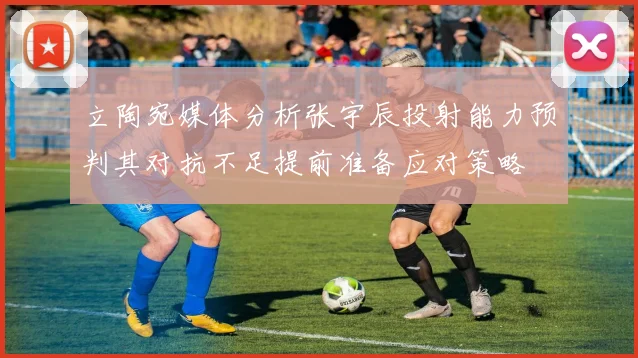 立陶宛媒体分析张宇辰投射能力预判其对抗不足提前准备应对策略
