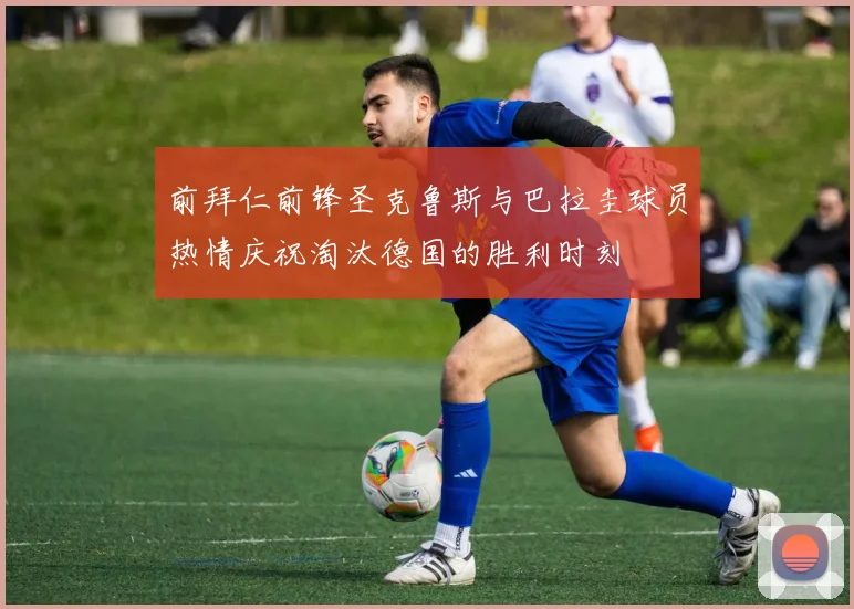 前拜仁前锋圣克鲁斯与巴拉圭球员热情庆祝淘汰德国的胜利时刻