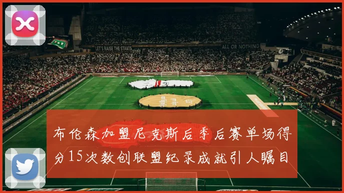 布伦森加盟尼克斯后季后赛单场得分15次数创联盟纪录成就引人瞩目