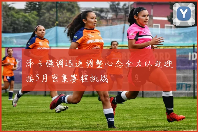 泽卡强调迅速调整心态全力以赴迎接5月密集赛程挑战