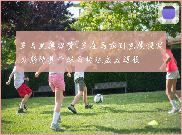 罗马里奥称赞C罗在乌兹别克展现实力期待其千球目标达成后退役