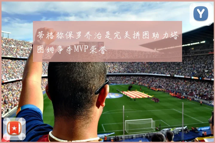 蒂格称保罗乔治是完美拼图助力塔图姆争夺MVP荣誉