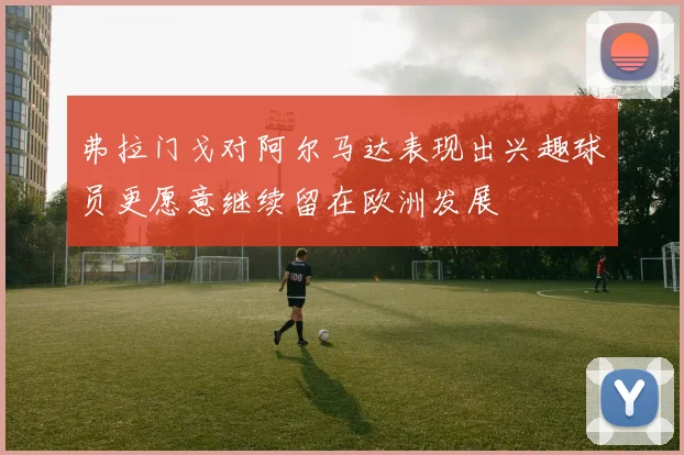 弗拉门戈对阿尔马达表现出兴趣球员更愿意继续留在欧洲发展
