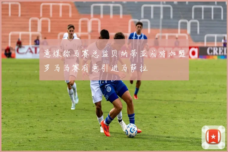 意媒称马赛总监贝纳蒂亚或将加盟罗马马赛有意引进马萨拉