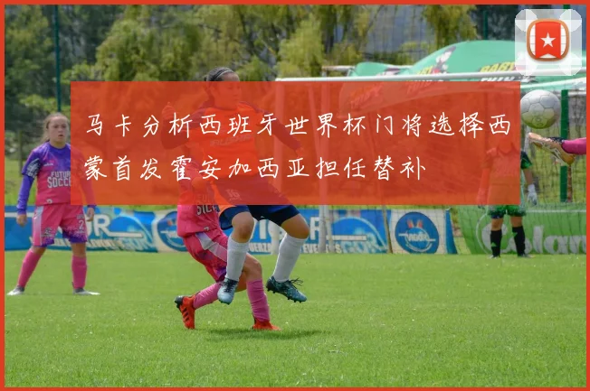 马卡分析西班牙世界杯门将选择西蒙首发霍安加西亚担任替补