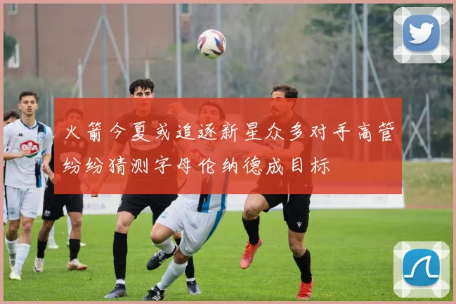 火箭今夏或追逐新星众多对手高管纷纷猜测字母伦纳德成目标
