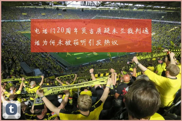 电话门20周年莫吉质疑米兰裁判通话为何未被窃听引发热议