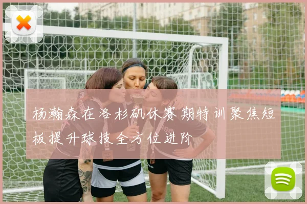 杨瀚森在洛杉矶休赛期特训聚焦短板提升球技全方位进阶