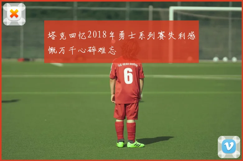 塔克回忆2018年勇士系列赛失利感慨万千心碎难忘