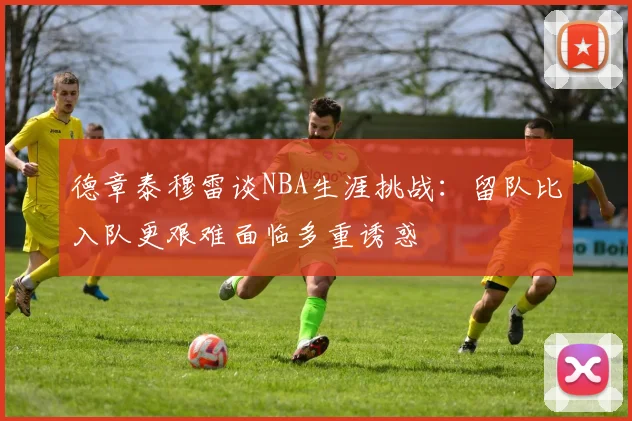 德章泰穆雷谈NBA生涯挑战：留队比入队更艰难面临多重诱惑